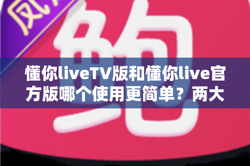 懂你liveTV版和懂你live官方版哪个使用更简单？两大版本全面对比，一文看懂哪个更适合你