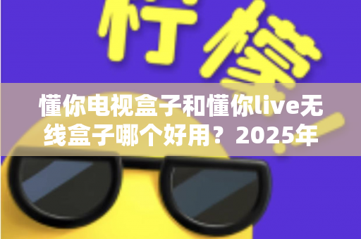 懂你电视盒子和懂你live无线盒子哪个好用？2025年最全选购指南与深度对比解析