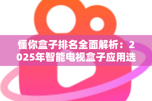 懂你盒子排名全面解析：2025年智能电视盒子应用选购与评测权威指南