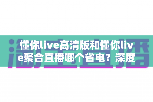 懂你live高清版和懂你live聚合直播哪个省电？深度耗电对比与实用省电指南全解析