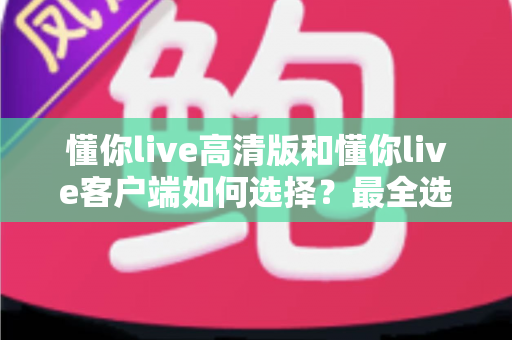 懂你live高清版和懂你live客户端如何选择？最全选购指南助你一步到位