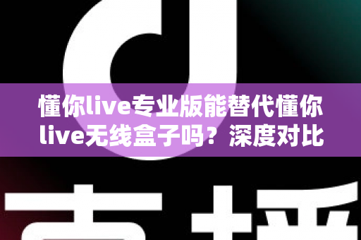 懂你live专业版能替代懂你live无线盒子吗？深度对比、场景分析与选购决策指南
