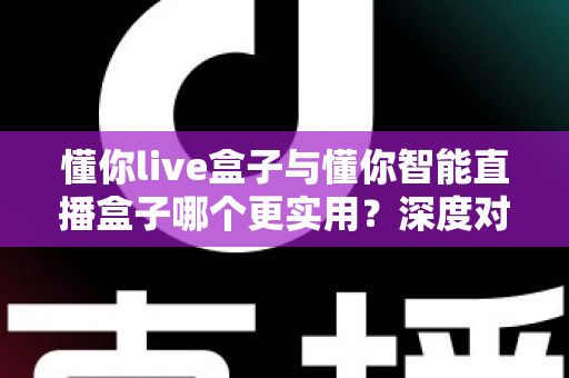 懂你live盒子与懂你智能直播盒子哪个更实用？深度对比帮你选出最适合的直播神器