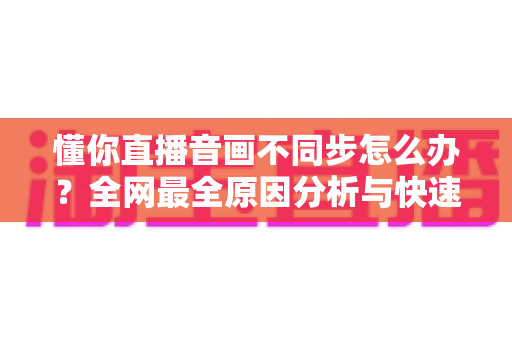 懂你直播音画不同步怎么办？全网最全原因分析与快速修复指南，让你轻松恢复流畅观影体验
