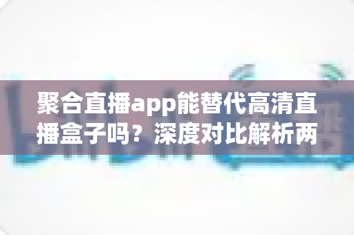 聚合直播app能替代高清直播盒子吗？深度对比解析两大观影方案优劣与选购指南