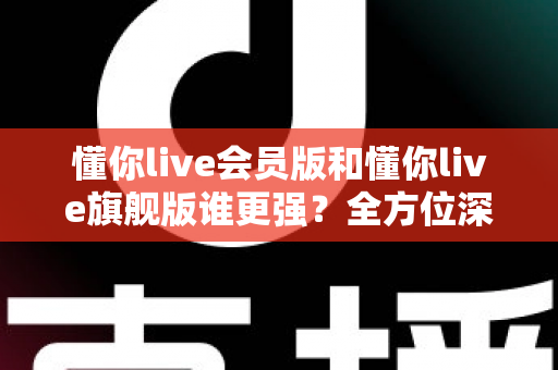 懂你live会员版和懂你live旗舰版谁更强?全方位深度对比测评,帮你选对不花冤枉钱! 懂你live会员版和懂你live旗舰版谁更强?全方位深度对比测评,帮你选对不花冤枉钱!
