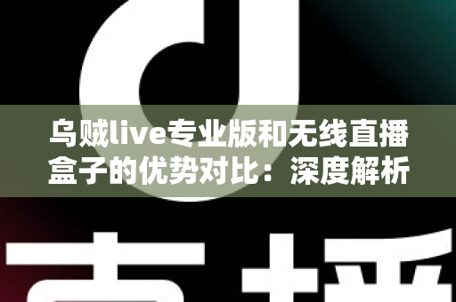 乌贼live专业版和无线直播盒子的优势对比：深度解析两款直播工具差异，帮你找到最适合自己的开播方案