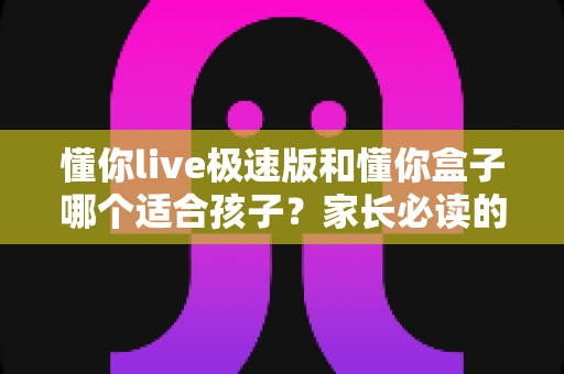 懂你live极速版和懂你盒子哪个适合孩子?家长必读的全方位选购对比指南 懂你live极速版和懂你盒子哪个适合孩子?家长必读的全方位选购对比指南