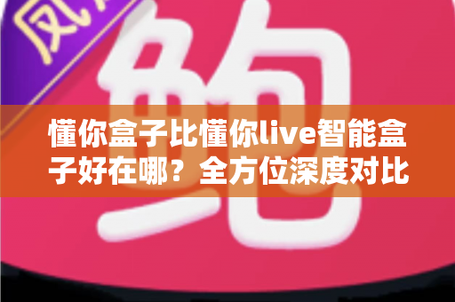 懂你盒子比懂你live智能盒子好在哪？全方位深度对比解析，助你选对家用智能电视盒子