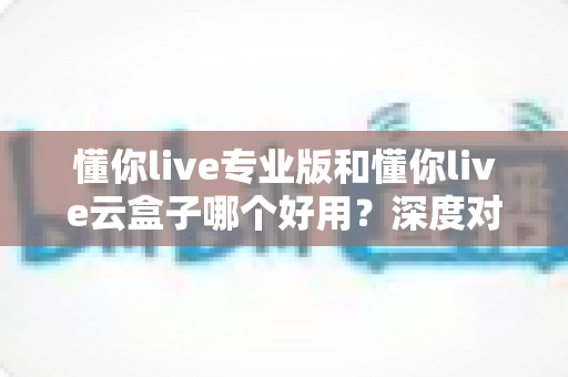 懂你live专业版和懂你live云盒子哪个好用?深度对比分析助你选对直播工具 懂你live专业版和懂你live云盒子哪个好用?深度对比分析助你选对直播工具
