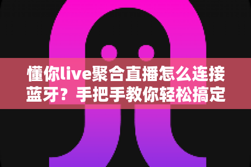 懂你live聚合直播怎么连接蓝牙？手把手教你轻松搞定设备配对、常见故障排查与收听体验优化全攻略