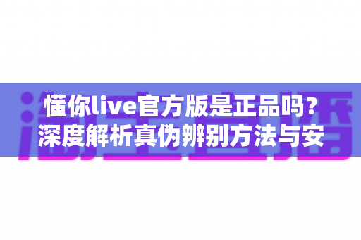 懂你live官方版是正品吗?深度解析真伪辨别方法与安全下载全攻略 懂你live官方版是正品吗?深度解析真伪辨别方法与安全下载全攻略