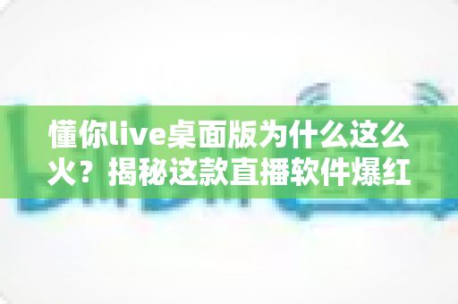 懂你live桌面版为什么这么火？揭秘这款直播软件爆红背后的真实原因