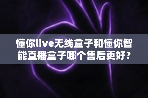 懂你live无线盒子和懂你智能直播盒子哪个售后更好？全方位售后对比解析与选购避坑指南