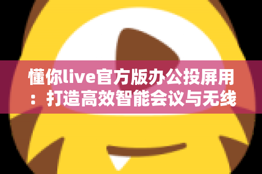 懂你live官方版办公投屏用:打造高效智能会议与无线协作新体验 懂你live官方版办公投屏用:打造高效智能会议与无线协作新体验