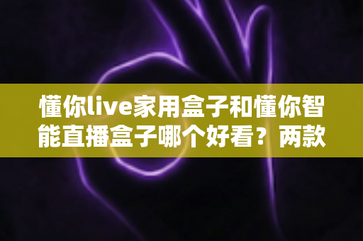 懂你live家用盒子和懂你智能直播盒子哪个好看？两款高颜值直播盒子外观全面对比测评