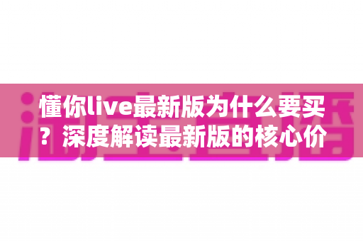 懂你live最新版为什么要买？深度解读最新版的核心价值、购买理由与避坑指南