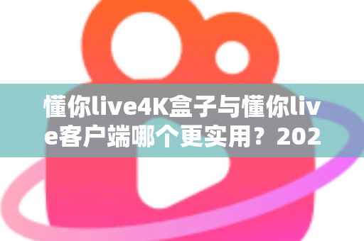 懂你live4K盒子与懂你live客户端哪个更实用？2025年最新深度对比与选购全指南