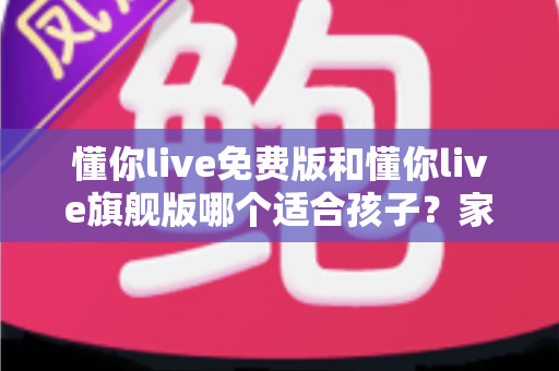 懂你live免费版和懂你live旗舰版哪个适合孩子？家长必读的全面对比与选购指南