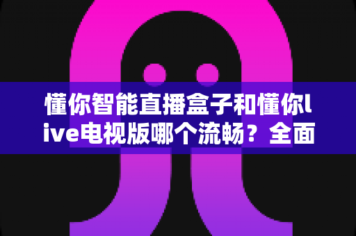懂你智能直播盒子和懂你live电视版哪个流畅？全面实测对比帮你选出最顺滑的观影方案