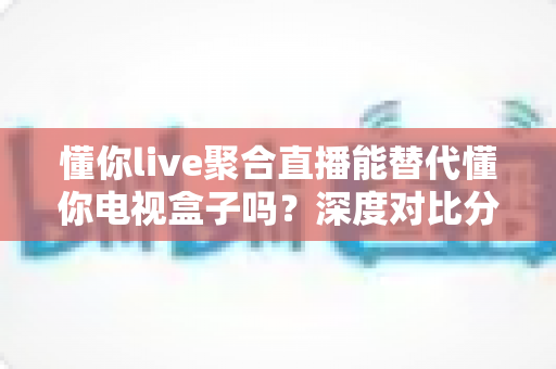 懂你live聚合直播能替代懂你电视盒子吗？深度对比分析与选购指南