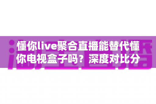 懂你live聚合直播能替代懂你电视盒子吗？深度对比分析与选购指南