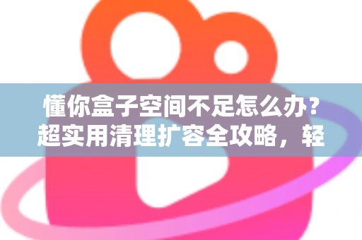 懂你盒子空间不足怎么办？超实用清理扩容全攻略，轻松告别卡顿烦恼