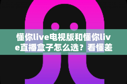 懂你live电视版和懂你live直播盒子怎么选？看懂差异再入手，大屏观影不花冤枉钱