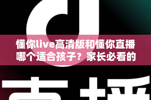 懂你live高清版和懂你直播哪个适合孩子？家长必看的深度对比与选择指南