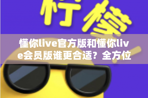 懂你live官方版和懂你live会员版谁更合适？全方位对比解析助你做出最佳选择