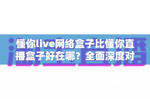懂你live网络盒子比懂你直播盒子好在哪?全面深度对比助你选购不踩坑 懂你live网络盒子比懂你直播盒子好在哪?全面深度对比助你选购不踩坑