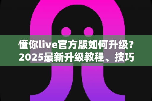懂你live官方版如何升级？2025最新升级教程、技巧与常见问题一站式指南