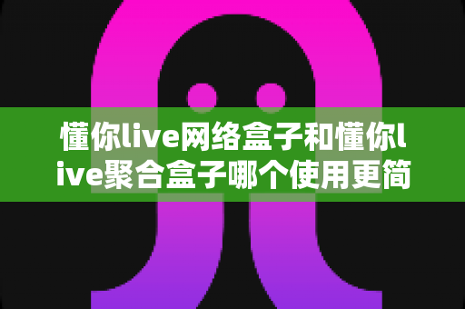 懂你live网络盒子和懂你live聚合盒子哪个使用更简单?新手必看全方位对比指南 懂你live网络盒子和懂你live聚合盒子哪个使用更简单?新手必看全方位对比指南