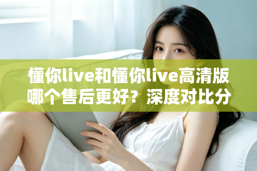 懂你live和懂你live高清版哪个售后更好？深度对比分析与选购全指南