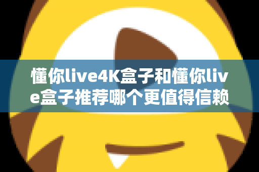 懂你live4K盒子和懂你live盒子推荐哪个更值得信赖？2025年深度对比评测与避坑选购指南