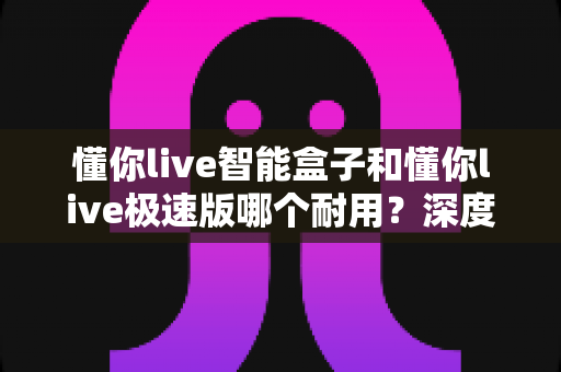 懂你live智能盒子和懂你live极速版哪个耐用？深度对比解析帮你选对不踩坑