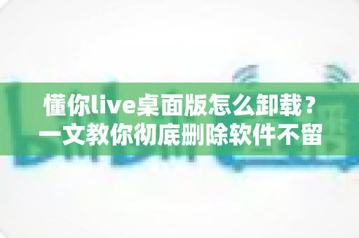 懂你live桌面版怎么卸载？一文教你彻底删除软件不留残留