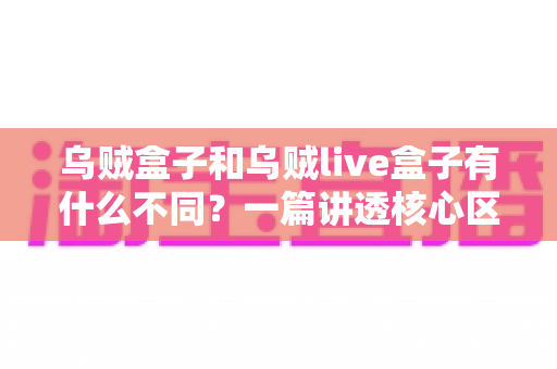 乌贼盒子和乌贼live盒子有什么不同？一篇讲透核心区别与选购指南的深度对比文章