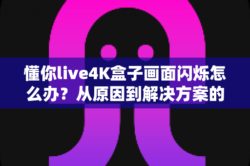 懂你live4K盒子画面闪烁怎么办？从原因到解决方案的完整排查手册
