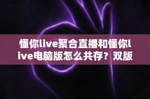 懂你live聚合直播和懂你live电脑版怎么共存？双版本完美兼容安装与使用全攻略