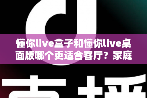 懂你live盒子和懂你live桌面版哪个更适合客厅？家庭观影场景全方位对比指南