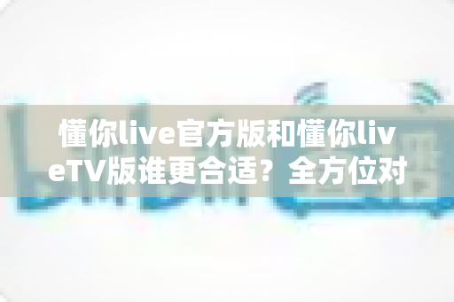 懂你live官方版和懂你liveTV版谁更合适？全方位对比解析助你选出最适合的版本