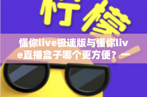 懂你live极速版与懂你live直播盒子哪个更方便？一文看懂两款直播工具的真实差异与选择指南