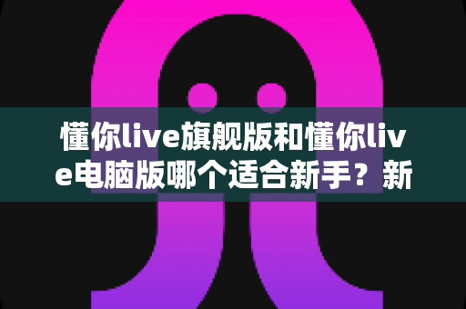 懂你live旗舰版和懂你live电脑版哪个适合新手?新手入门选版全攻略与避坑指南 懂你live旗舰版和懂你live电脑版哪个适合新手?新手入门选版全攻略与避坑指南