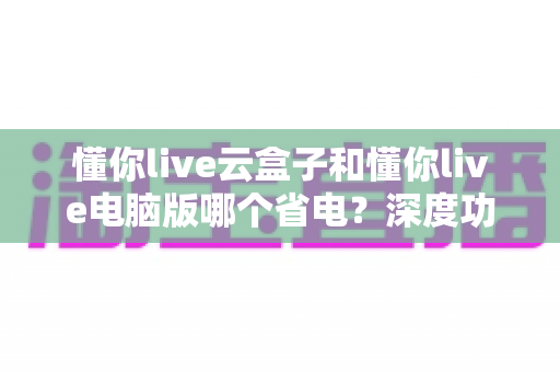 懂你live云盒子和懂你live电脑版哪个省电?深度功耗对比与选购省电指南 懂你live云盒子和懂你live电脑版哪个省电?深度功耗对比与选购省电指南