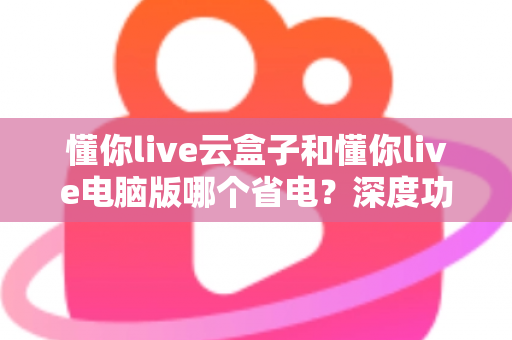 懂你live云盒子和懂你live电脑版哪个省电？深度功耗对比与选购省电指南