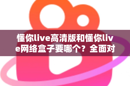 懂你live高清版和懂你live网络盒子要哪个？全面对比分析与选购指南帮你轻松做决定