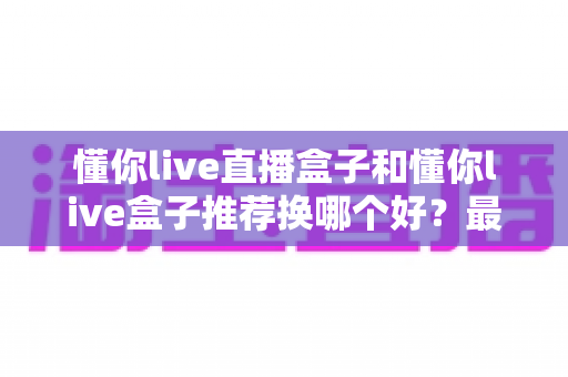 懂你live直播盒子和懂你live盒子推荐换哪个好？最新选购对比与换新全指南