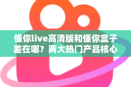 懂你live高清版和懂你盒子差在哪？两大热门产品核心区别全解析与选购指南