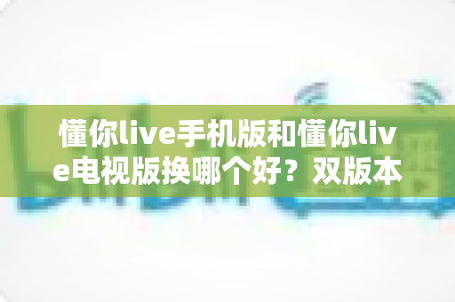 懂你live手机版和懂你live电视版换哪个好?双版本深度对比帮你做出明智选择 懂你live手机版和懂你live电视版换哪个好?双版本深度对比帮你做出明智选择